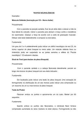 14
TESTES NEUROLÓGICOS
Exemplos:
Músculo Deltoide (Inervação por C5 – Nervo Axilar)
Procedimento:
Com o paciente na posição sentada, ficar de pé atrás dele e colocar a mão na
face lateral do cotovelo, instruir o paciente para abduzir o braço contra a resistência
do examinador. Graduar a força de acordo com a carta de graduação muscular.
Efetuar este teste bilateralmente e comparar os dois lados.
Fundamento:
Um grau de 0 a 4 unilateralmente pode indicar um déficit neurológico da raiz C5, do
tronco superior do plexo braquial ou nervo axilar. Um músculo deltoide fraco ou
distendido pode ser suspeitado se as partes sensitiva e reflexa do “Pacote
neurológico” C5 estiverem intactas.
Sinal de Tinel (para lesões do plexo Braquial)
Procedimento:
Com o paciente sentado e a cabeça flexionada lateralmente, percutir ao
longo dos troncos do plexo braquial com seu dedo indicador.
Fundamento:
Dor localizada pode indicar uma lesão do plexo braquial. Uma sensação de
formigamento na distribuição de um dos troncos pode indicar uma compressão ou
um neuroma de um ou mais troncos do plexo braquial.
Teste de Phalen
Flexionar ambos os punhos e aproxima-los um do outro. Manter por 60
segundos.
Fundamento:
Quando ambos os punhos são flexionados, o retináculo flexor fornece
compressão aumentada do nervo mediano no túnel cárpico. Formigamento na mão
 