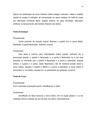 15
depois da distribuição do nervo mediano (dedo polegar, indicador, médio e metade
medial do anular) é indicador de compressão do nervo mediano do túnel do carpo
por infamação retináculo flexor, luxação anterior do osso semilunar, alterações
artríticas ou tenossinovite dos tendões flexores dos dedos.
Teste de lasègue
Procedimento
Como paciente na posição supina, flexionar o quadril com a perna fletida.
Mantendo o quadril flexionado, estender a perna.
Fundamento:
Este teste é positivo para radiculopatia ciática quando nenhuma dor é
provocada quando o quadril é flexionado e a perna é flexionada; ou a dor esta
presente no momento que o quadril é flexionado e a perna é estendida. Quando
ambos, o quadril e a perna, estão flexionados, não há nenhuma tensão sobre o
nervo ciático. Quando o quadril é fletido e a perna é estendida, o nervo ciático é
tensionado e, se irritado, causará dor ou exacerbará dor existente na perna.
Teste de Turyn
Procedimento
Com o paciente na posição supina, dorsiflexionar o hálux.
Fundamento:
Dorsiflexão do hálux tensiona o nervo ciático. Dor na região glútea e / ou dor
irradiada indicam irritação de raiz nervosa do ciático, intraduralmente.
 