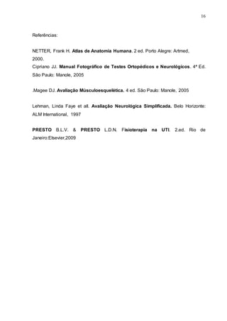 16
Referências:
NETTER, Frank H. Atlas de Anatomia Humana. 2 ed. Porto Alegre: Artmed,
2000.
Cipriano JJ. Manual Fotográfico de Testes Ortopédicos e Neurológicos. 4ª Ed.
São Paulo: Manole, 2005
.Magee DJ. Avaliação Músculoesquelética. 4 ed. São Paulo: Manole, 2005
Lehman, Linda Faye et all. Avaliação Neurológica Simplificada. Belo Horizonte:
ALM International, 1997
PRESTO B.L.V. & PRESTO L.D.N. Fisioterapia na UTI. 2.ed. Rio de
Janeiro:Elsevier,2009
 