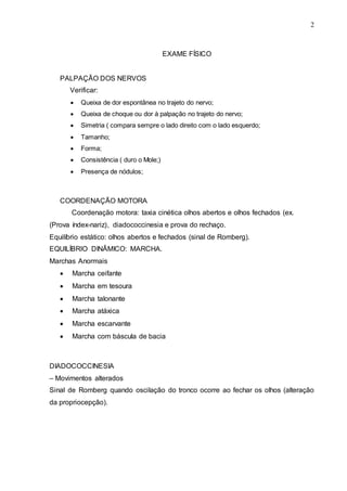 2
EXAME FÍSICO
PALPAÇÃO DOS NERVOS
Verificar:
 Queixa de dor espontânea no trajeto do nervo;
 Queixa de choque ou dor à palpação no trajeto do nervo;
 Simetria ( compara sempre o lado direito com o lado esquerdo;
 Tamanho;
 Forma;
 Consistência ( duro o Mole;)
 Presença de nódulos;
COORDENAÇÃO MOTORA
Coordenação motora: taxia cinética olhos abertos e olhos fechados (ex.
(Prova índex-nariz), diadococcinesia e prova do rechaço.
Equilíbrio estático: olhos abertos e fechados (sinal de Romberg).
EQUILÍBRIO DINÂMICO: MARCHA.
Marchas Anormais
 Marcha ceifante
 Marcha em tesoura
 Marcha talonante
 Marcha atáxica
 Marcha escarvante
 Marcha com báscula de bacia
DIADOCOCCINESIA
– Movimentos alterados
Sinal de Romberg quando oscilação do tronco ocorre ao fechar os olhos (alteração
da propriocepção).
 
