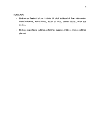 4
REFLEXOS
 Reflexos profundos (peitoral, tricipital, bicipital, estilorradial, flexor dos dedos,
costo-abdominal, médio-púbico, adutor da coxa, patelar, aquileu, flexor dos
dedos).
 Reflexos superficiais (cutâneo-abdominais superior, médio e inferior; cutâneo
plantar)
 
