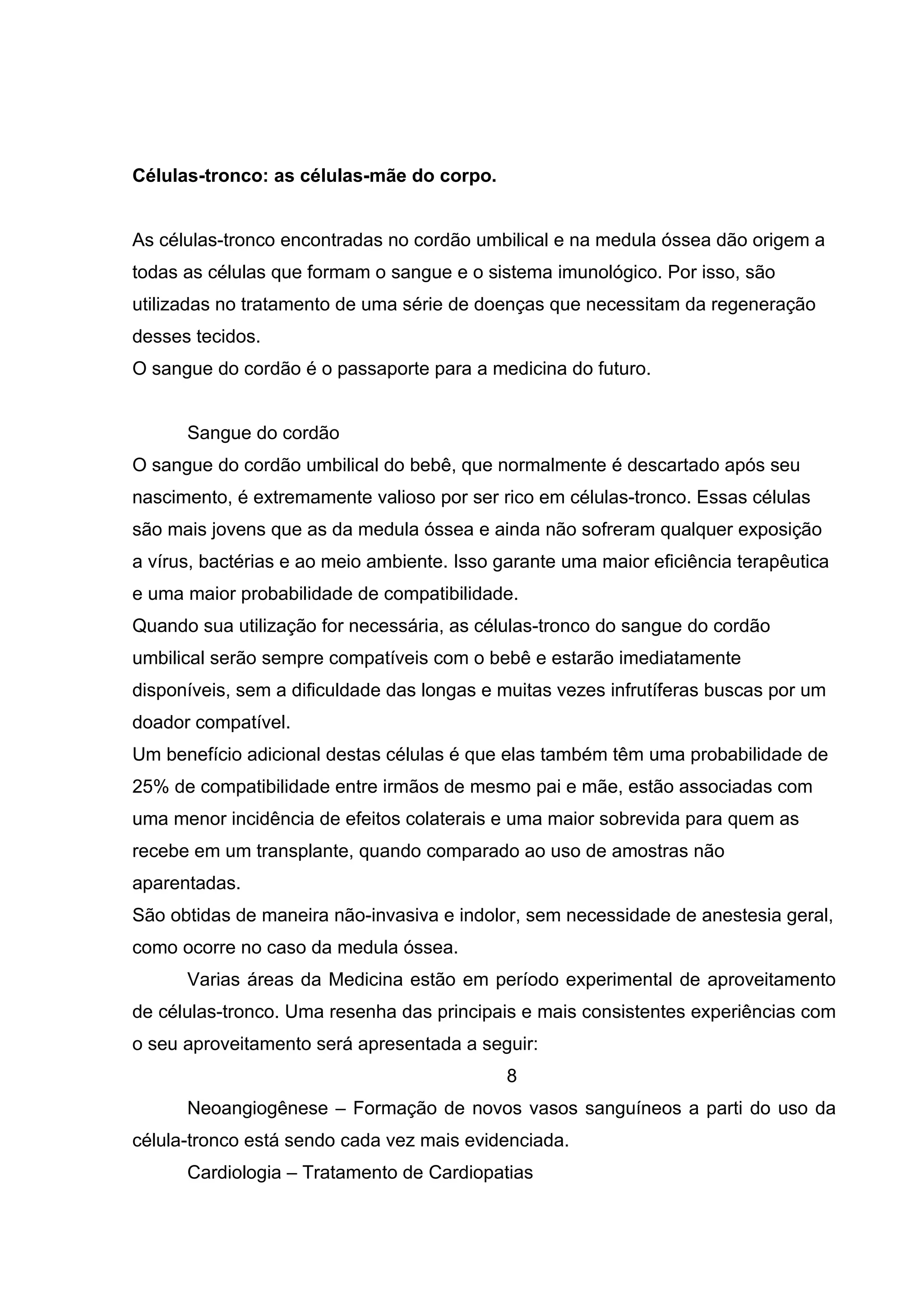 Células-tronco: as células-mãe do corpo.


As células-tronco encontradas no cordão umbilical e na medula óssea dão origem a
todas as células que formam o sangue e o sistema imunológico. Por isso, são
utilizadas no tratamento de uma série de doenças que necessitam da regeneração
desses tecidos.
O sangue do cordão é o passaporte para a medicina do futuro.


      Sangue do cordão
O sangue do cordão umbilical do bebê, que normalmente é descartado após seu
nascimento, é extremamente valioso por ser rico em células-tronco. Essas células
são mais jovens que as da medula óssea e ainda não sofreram qualquer exposição
a vírus, bactérias e ao meio ambiente. Isso garante uma maior eficiência terapêutica
e uma maior probabilidade de compatibilidade.
Quando sua utilização for necessária, as células-tronco do sangue do cordão
umbilical serão sempre compatíveis com o bebê e estarão imediatamente
disponíveis, sem a dificuldade das longas e muitas vezes infrutíferas buscas por um
doador compatível.
Um benefício adicional destas células é que elas também têm uma probabilidade de
25% de compatibilidade entre irmãos de mesmo pai e mãe, estão associadas com
uma menor incidência de efeitos colaterais e uma maior sobrevida para quem as
recebe em um transplante, quando comparado ao uso de amostras não
aparentadas.
São obtidas de maneira não-invasiva e indolor, sem necessidade de anestesia geral,
como ocorre no caso da medula óssea.
      Varias áreas da Medicina estão em período experimental de aproveitamento
de células-tronco. Uma resenha das principais e mais consistentes experiências com
o seu aproveitamento será apresentada a seguir:
                                             8
      Neoangiogênese – Formação de novos vasos sanguíneos a parti do uso da
célula-tronco está sendo cada vez mais evidenciada.
      Cardiologia – Tratamento de Cardiopatias
 