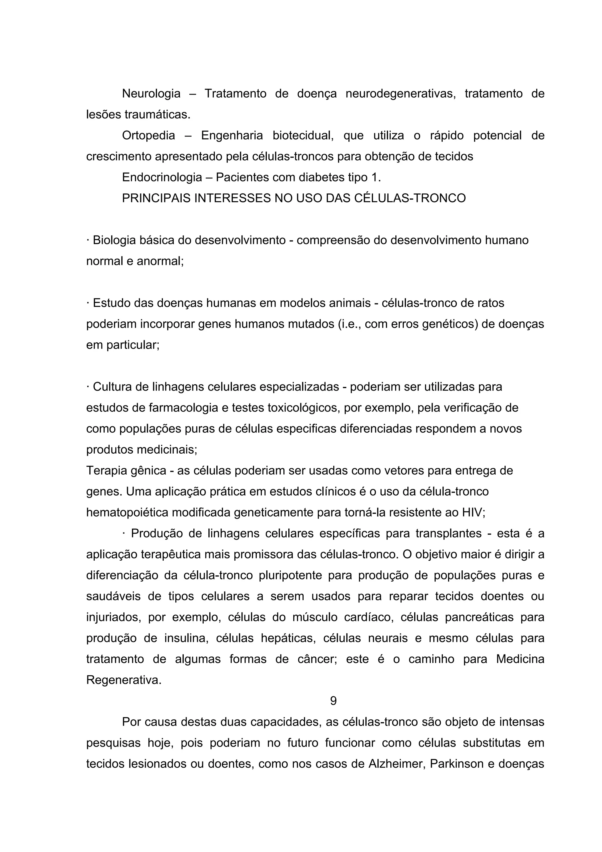 Neurologia – Tratamento de doença neurodegenerativas, tratamento de
lesões traumáticas.
      Ortopedia – Engenharia biotecidual, que utiliza o rápido potencial de
crescimento apresentado pela células-troncos para obtenção de tecidos
      Endocrinologia – Pacientes com diabetes tipo 1.
      PRINCIPAIS INTERESSES NO USO DAS CÉLULAS-TRONCO


· Biologia básica do desenvolvimento - compreensão do desenvolvimento humano
normal e anormal;


· Estudo das doenças humanas em modelos animais - células-tronco de ratos
poderiam incorporar genes humanos mutados (i.e., com erros genéticos) de doenças
em particular;


· Cultura de linhagens celulares especializadas - poderiam ser utilizadas para
estudos de farmacologia e testes toxicológicos, por exemplo, pela verificação de
como populações puras de células especificas diferenciadas respondem a novos
produtos medicinais;
Terapia gênica - as células poderiam ser usadas como vetores para entrega de
genes. Uma aplicação prática em estudos clínicos é o uso da célula-tronco
hematopoiética modificada geneticamente para torná-la resistente ao HIV;
      · Produção de linhagens celulares específicas para transplantes - esta é a
aplicação terapêutica mais promissora das células-tronco. O objetivo maior é dirigir a
diferenciação da célula-tronco pluripotente para produção de populações puras e
saudáveis de tipos celulares a serem usados para reparar tecidos doentes ou
injuriados, por exemplo, células do músculo cardíaco, células pancreáticas para
produção de insulina, células hepáticas, células neurais e mesmo células para
tratamento de algumas formas de câncer; este é o caminho para Medicina
Regenerativa.
                                             9
      Por causa destas duas capacidades, as células-tronco são objeto de intensas
pesquisas hoje, pois poderiam no futuro funcionar como células substitutas em
tecidos lesionados ou doentes, como nos casos de Alzheimer, Parkinson e doenças
 