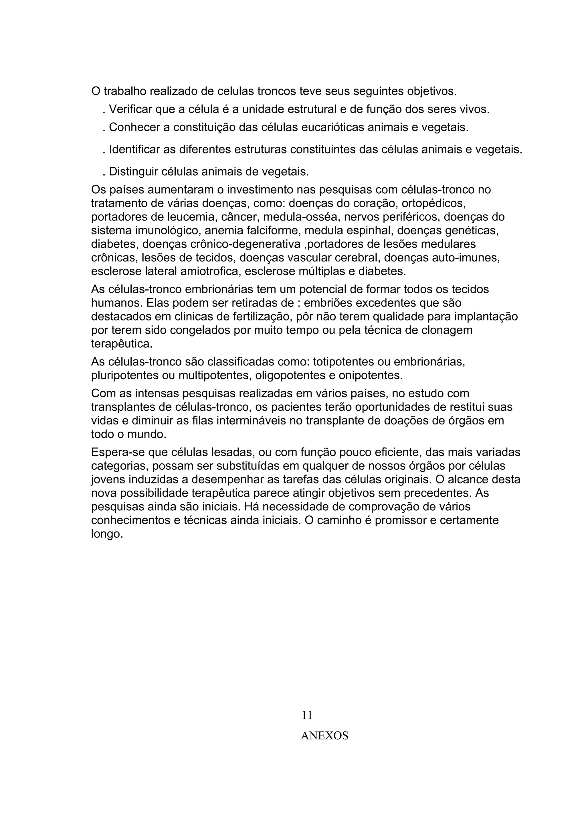 O trabalho realizado de celulas troncos teve seus seguintes objetivos.
  . Verificar que a célula é a unidade estrutural e de função dos seres vivos.
  . Conhecer a constituição das células eucarióticas animais e vegetais.
  . Identificar as diferentes estruturas constituintes das células animais e vegetais.
  . Distinguir células animais de vegetais.
Os países aumentaram o investimento nas pesquisas com células-tronco no
tratamento de várias doenças, como: doenças do coração, ortopédicos,
portadores de leucemia, câncer, medula-osséa, nervos periféricos, doenças do
sistema imunológico, anemia falciforme, medula espinhal, doenças genéticas,
diabetes, doenças crônico-degenerativa ,portadores de lesões medulares
crônicas, lesões de tecidos, doenças vascular cerebral, doenças auto-imunes,
esclerose lateral amiotrofica, esclerose múltiplas e diabetes.
As células-tronco embrionárias tem um potencial de formar todos os tecidos
humanos. Elas podem ser retiradas de : embriões excedentes que são
destacados em clinicas de fertilização, pôr não terem qualidade para implantação
por terem sido congelados por muito tempo ou pela técnica de clonagem
terapêutica.
As células-tronco são classificadas como: totipotentes ou embrionárias,
pluripotentes ou multipotentes, oligopotentes e onipotentes.
Com as intensas pesquisas realizadas em vários países, no estudo com
transplantes de células-tronco, os pacientes terão oportunidades de restitui suas
vidas e diminuir as filas intermináveis no transplante de doações de órgãos em
todo o mundo.
Espera-se que células lesadas, ou com função pouco eficiente, das mais variadas
categorias, possam ser substituídas em qualquer de nossos órgãos por células
jovens induzidas a desempenhar as tarefas das células originais. O alcance desta
nova possibilidade terapêutica parece atingir objetivos sem precedentes. As
pesquisas ainda são iniciais. Há necessidade de comprovação de vários
conhecimentos e técnicas ainda iniciais. O caminho é promissor e certamente
longo.




                                         11
                                         ANEXOS
 