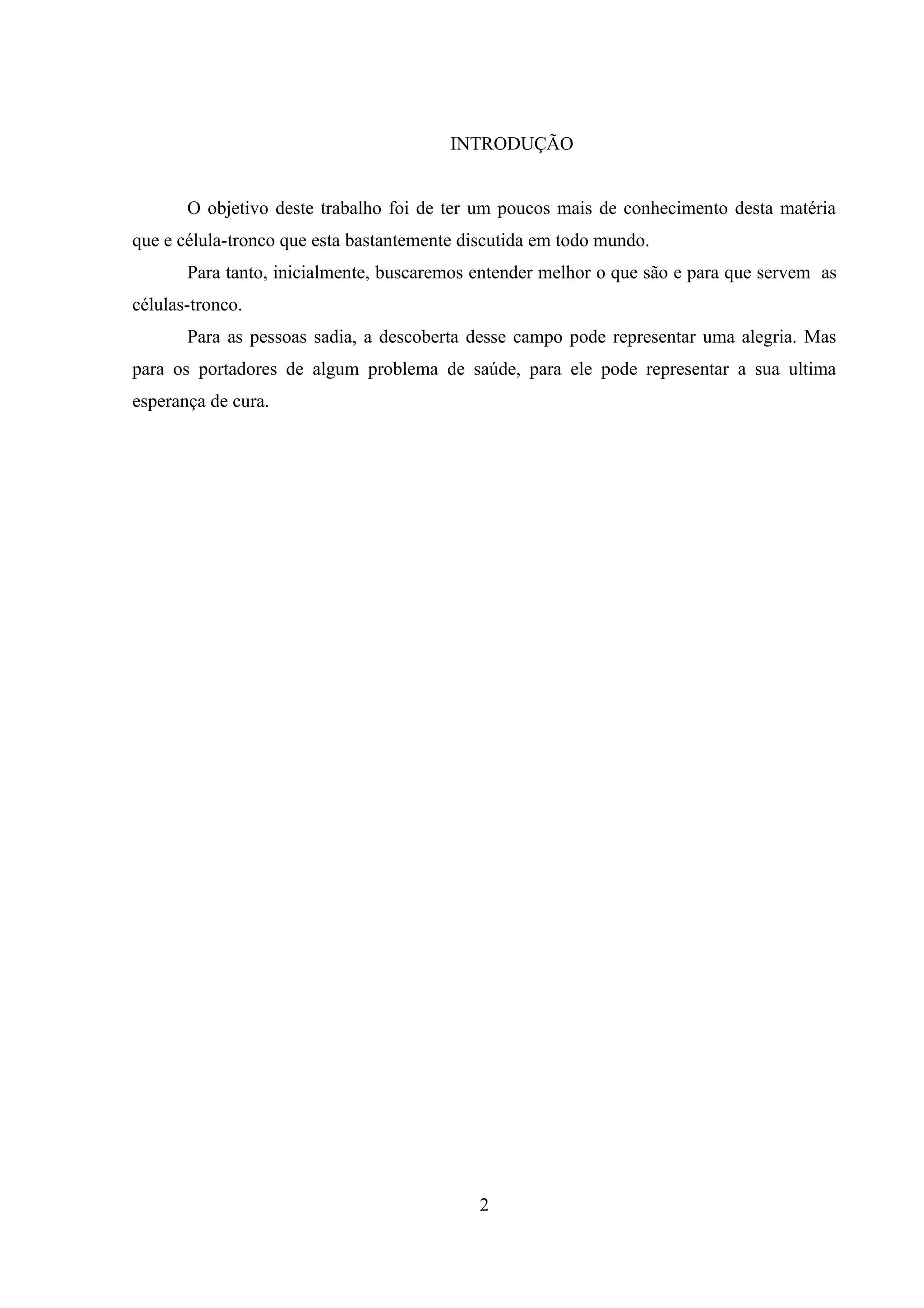 INTRODUÇÃO


       O objetivo deste trabalho foi de ter um poucos mais de conhecimento desta matéria
que e célula-tronco que esta bastantemente discutida em todo mundo.
       Para tanto, inicialmente, buscaremos entender melhor o que são e para que servem as
células-tronco.
       Para as pessoas sadia, a descoberta desse campo pode representar uma alegria. Mas
para os portadores de algum problema de saúde, para ele pode representar a sua ultima
esperança de cura.




                                            2
 