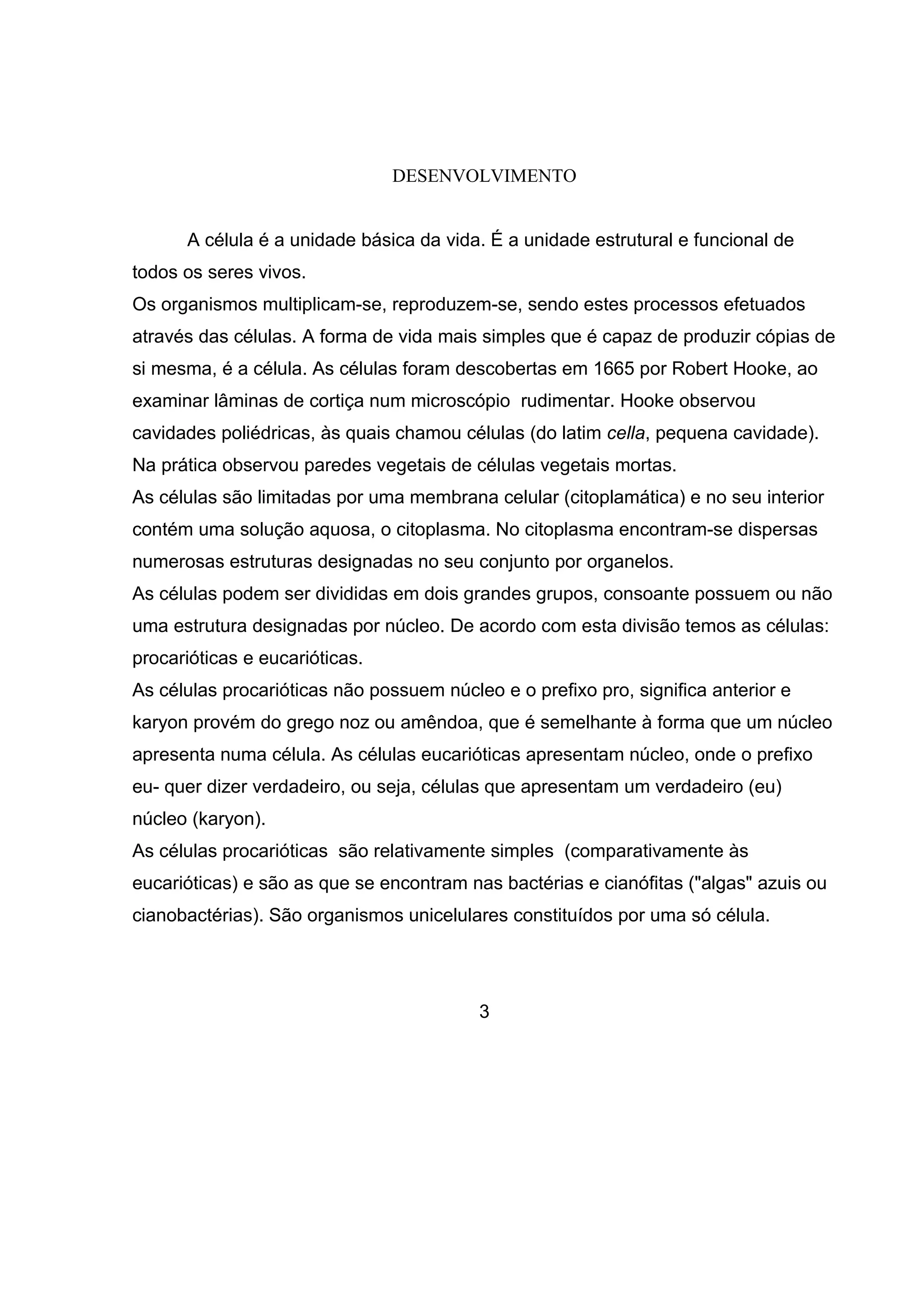 DESENVOLVIMENTO


      A célula é a unidade básica da vida. É a unidade estrutural e funcional de
todos os seres vivos.
Os organismos multiplicam-se, reproduzem-se, sendo estes processos efetuados
através das células. A forma de vida mais simples que é capaz de produzir cópias de
si mesma, é a célula. As células foram descobertas em 1665 por Robert Hooke, ao
examinar lâminas de cortiça num microscópio rudimentar. Hooke observou
cavidades poliédricas, às quais chamou células (do latim cella, pequena cavidade).
Na prática observou paredes vegetais de células vegetais mortas.
As células são limitadas por uma membrana celular (citoplamática) e no seu interior
contém uma solução aquosa, o citoplasma. No citoplasma encontram-se dispersas
numerosas estruturas designadas no seu conjunto por organelos.
As células podem ser divididas em dois grandes grupos, consoante possuem ou não
uma estrutura designadas por núcleo. De acordo com esta divisão temos as células:
procarióticas e eucarióticas.
As células procarióticas não possuem núcleo e o prefixo pro, significa anterior e
karyon provém do grego noz ou amêndoa, que é semelhante à forma que um núcleo
apresenta numa célula. As células eucarióticas apresentam núcleo, onde o prefixo
eu- quer dizer verdadeiro, ou seja, células que apresentam um verdadeiro (eu)
núcleo (karyon).
As células procarióticas são relativamente simples (comparativamente às
eucarióticas) e são as que se encontram nas bactérias e cianófitas ("algas" azuis ou
cianobactérias). São organismos unicelulares constituídos por uma só célula.




                                          3
 