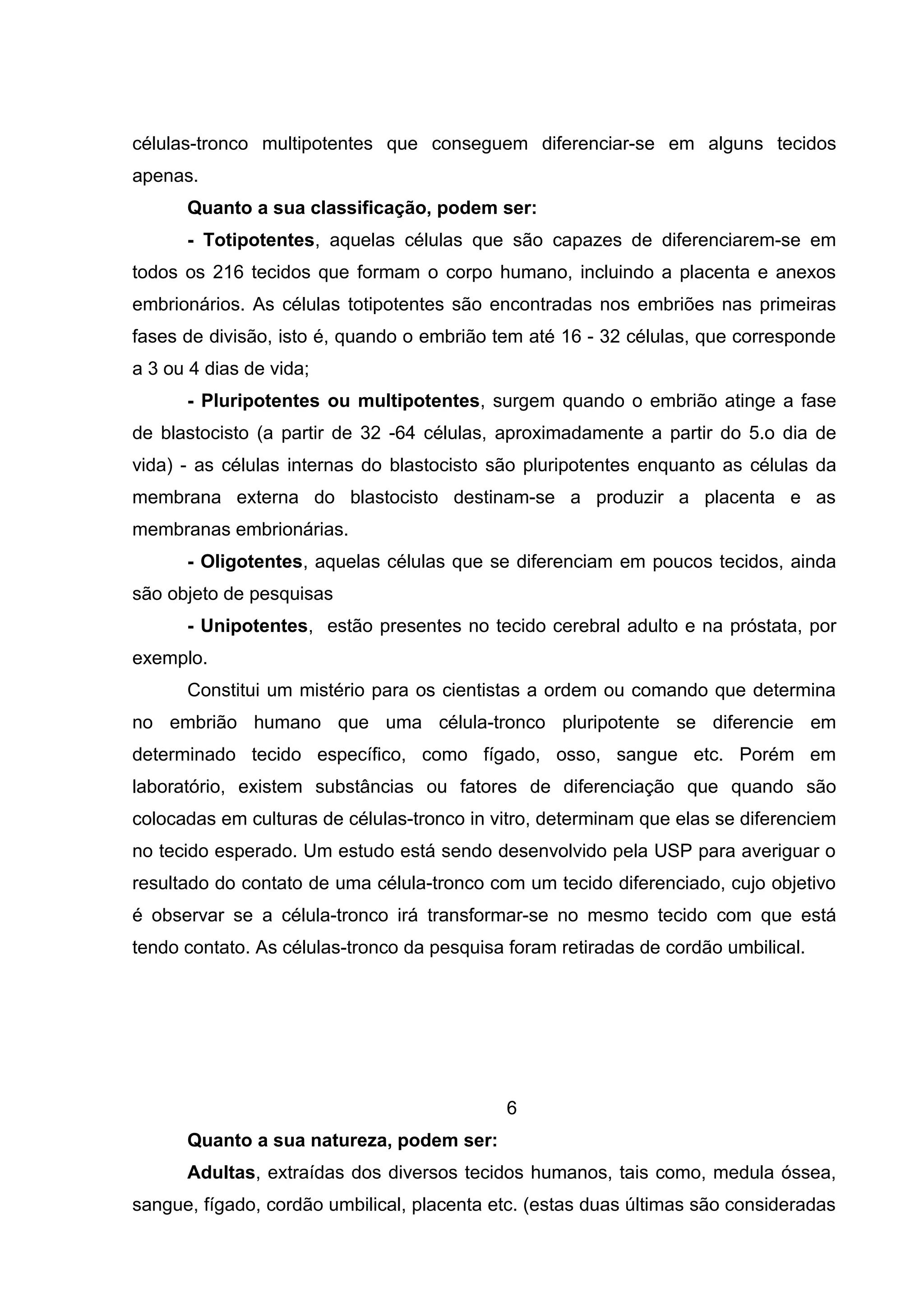 células-tronco multipotentes que conseguem diferenciar-se em alguns tecidos
apenas.
      Quanto a sua classificação, podem ser:
      - Totipotentes, aquelas células que são capazes de diferenciarem-se em
todos os 216 tecidos que formam o corpo humano, incluindo a placenta e anexos
embrionários. As células totipotentes são encontradas nos embriões nas primeiras
fases de divisão, isto é, quando o embrião tem até 16 - 32 células, que corresponde
a 3 ou 4 dias de vida;
      - Pluripotentes ou multipotentes, surgem quando o embrião atinge a fase
de blastocisto (a partir de 32 -64 células, aproximadamente a partir do 5.o dia de
vida) - as células internas do blastocisto são pluripotentes enquanto as células da
membrana externa do blastocisto destinam-se a produzir a placenta e as
membranas embrionárias.
      - Oligotentes, aquelas células que se diferenciam em poucos tecidos, ainda
são objeto de pesquisas
      - Unipotentes, estão presentes no tecido cerebral adulto e na próstata, por
exemplo.
      Constitui um mistério para os cientistas a ordem ou comando que determina
no embrião humano que uma célula-tronco pluripotente se diferencie em
determinado tecido específico, como fígado, osso, sangue etc. Porém em
laboratório, existem substâncias ou fatores de diferenciação que quando são
colocadas em culturas de células-tronco in vitro, determinam que elas se diferenciem
no tecido esperado. Um estudo está sendo desenvolvido pela USP para averiguar o
resultado do contato de uma célula-tronco com um tecido diferenciado, cujo objetivo
é observar se a célula-tronco irá transformar-se no mesmo tecido com que está
tendo contato. As células-tronco da pesquisa foram retiradas de cordão umbilical.




                                             6
      Quanto a sua natureza, podem ser:
      Adultas, extraídas dos diversos tecidos humanos, tais como, medula óssea,
sangue, fígado, cordão umbilical, placenta etc. (estas duas últimas são consideradas
 
