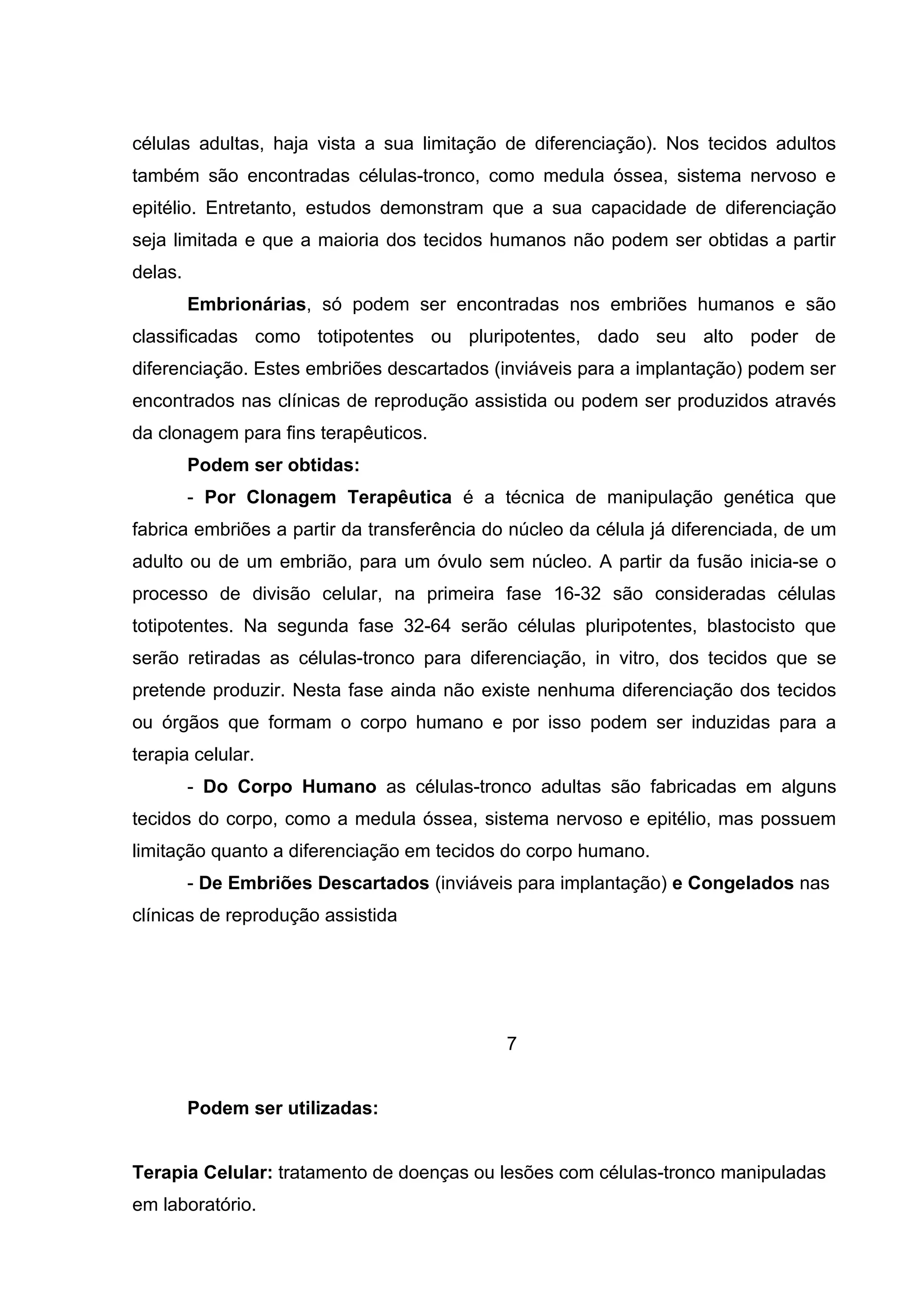 células adultas, haja vista a sua limitação de diferenciação). Nos tecidos adultos
também são encontradas células-tronco, como medula óssea, sistema nervoso e
epitélio. Entretanto, estudos demonstram que a sua capacidade de diferenciação
seja limitada e que a maioria dos tecidos humanos não podem ser obtidas a partir
delas.
         Embrionárias, só podem ser encontradas nos embriões humanos e são
classificadas como totipotentes ou pluripotentes, dado seu alto poder de
diferenciação. Estes embriões descartados (inviáveis para a implantação) podem ser
encontrados nas clínicas de reprodução assistida ou podem ser produzidos através
da clonagem para fins terapêuticos.
         Podem ser obtidas:
         - Por Clonagem Terapêutica é a técnica de manipulação genética que
fabrica embriões a partir da transferência do núcleo da célula já diferenciada, de um
adulto ou de um embrião, para um óvulo sem núcleo. A partir da fusão inicia-se o
processo de divisão celular, na primeira fase 16-32 são consideradas células
totipotentes. Na segunda fase 32-64 serão células pluripotentes, blastocisto que
serão retiradas as células-tronco para diferenciação, in vitro, dos tecidos que se
pretende produzir. Nesta fase ainda não existe nenhuma diferenciação dos tecidos
ou órgãos que formam o corpo humano e por isso podem ser induzidas para a
terapia celular.
         - Do Corpo Humano as células-tronco adultas são fabricadas em alguns
tecidos do corpo, como a medula óssea, sistema nervoso e epitélio, mas possuem
limitação quanto a diferenciação em tecidos do corpo humano.
         - De Embriões Descartados (inviáveis para implantação) e Congelados nas
clínicas de reprodução assistida




                                             7


         Podem ser utilizadas:


Terapia Celular: tratamento de doenças ou lesões com células-tronco manipuladas
em laboratório.
 