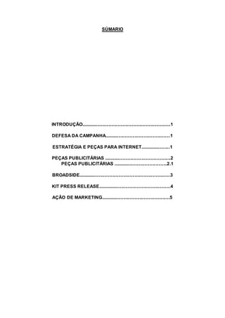 SÚMARIO
INTRODUÇÃO.......................................................................1
DEFESA DA CAMPANHA....................................................1
ESTRATÉGIA E PEÇAS PARA INTERNET........................1
PEÇAS PUBLICITÁRIAS .....................................................2
PEÇAS PUBLICITÁRIAS ...........................................2.1
BROADSIDE.........................................................................3
KIT PRESS RELEASE..........................................................4
AÇÃO DE MARKETING.......................................................5
 