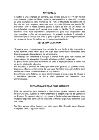 INTRODUÇÃO
A Netflix é uma empresa on demand, que oferece serviço de TV por internet
com diversas opções de filmes, seriados, documentários e musicais, por meio
de uma assinatura no valor mensal de R$17,90. A dificuldade do Netflix está no
fato de ser uma empresa nova com uma proposta diferente de assistir TV.
Buscamos com o nosso anúncio passar a ideia de que há um mundo de
possibilidades quando você possui uma conta no Netflix. Você passará a
esquecer seus mais importantes compromissos, para ficar degustando das
mais variadas opções de entretenimento. No anúncio, o cliente é instigado a
identificar que o serviço vale tanto a pena a ponto de o personagem ilustrado
na campanha deixar de realizar um compromisso importante.
DEFESA DA CAMPANHA
‘’Esqueça seus compromissos” traz a ideia de que Netflix é tão envolvente e
nunca termina, então você deixa de fazer algo considerado importante para
ficar desfrutando das vantagens de ser assinante.
A estratégia da campanha é divulgar a marca Netflix para que alcance um
maior número de assinantes, trazendo a ideia de conforto e diversão.
As peças foram baseadas no conforto de casa e no prazer que só a Netflix nos
dá sendo totalmente interativa.
Foi escolhido o anúncio de revista por estar mais próximo do possível cliente,
trazendo a ideia de estar dentro da sua casa. Também foi escolhida fonte com
serifas para maior conforto na leitura e boa estética.
Escolhemos como faltantes de seus compromissos a noiva, o juiz do tribunal e
o bombeiro, pessoas que todos iriam perceber se faltassem seus
compromissos.
ESTRATÉGIA E PEÇAS PARA INTERNET
Criar um aplicativo para facebook e dispositivos móveis, baseado na série
House Of Cards, ajudando o Frank Underwood a chegar ao posto de Secretário
de Estado. Ao decorrer do jogo, o jogador enfrentara diversas situações, com
múltiplas respostas para sair do obstáculo. O final do jogo muda conforme suas
respostas.
Também vamos utilizar banners em sites como Uol, Omelete, Amo Cinema,
Complexo Geek, Legião de Heróis.
 