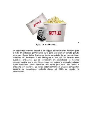 4
AÇÃO DE MARKETING
Os assinantes do Netflix passam a ter a opção de indicar novos membros para
a rede. Os indicados ganham uma chave para aproveitar um período gratuito
sem que informe dados financeiros, como no período de um mês de teste.
Conforme os assinantes fazem indicações e elas vão se tornando bem
sucedidas (indicações que se converteram em assinaturas), os mesmos
recebem pontos que o permitem a trocar por vantagens, conteúdo exclusivo
como bastidores, cenas deletadas das séries produzidas pela Netflix e
entrevista com os atores. Os pontos podem ser também utilizados para ganhar
desconto na mensalidade, podendo chegar até 100% de isenção na
mensalidade.
 