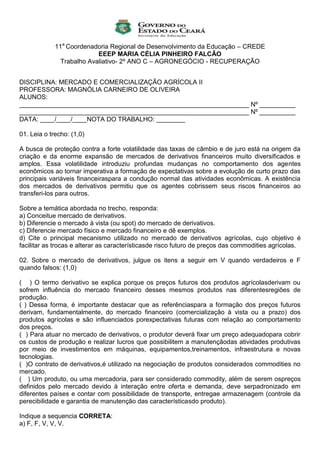 11a Coordenadoria Regional de Desenvolvimento da Educação – CREDE
                           EEEP MARIA CÉLIA PINHEIRO FALCÃO
               Trabalho Avaliativo- 2º ANO C – AGRONEGÓCIO - RECUPERAÇÃO


DISCIPLINA: MERCADO E COMERCIALIZAÇÃO AGRÍCOLA II
PROFESSORA: MAGNÓLIA CARNEIRO DE OLIVEIRA
ALUNOS:
________________________________________________________________ Nº __________
________________________________________________________________ Nº __________
DATA: ____/____/____NOTA DO TRABALHO: ________

01. Leia o trecho: (1,0)

A busca de proteção contra a forte volatilidade das taxas de câmbio e de juro está na origem da
criação e da enorme expansão de mercados de derivativos financeiros muito diversificados e
amplos. Essa volatilidade introduziu profundas mudanças no comportamento dos agentes
econômicos ao tornar imperativa a formação de expectativas sobre a evolução de curto prazo das
principais variáveis financeiraspara a condução normal das atividades econômicas. A existência
dos mercados de derivativos permitiu que os agentes cobrissem seus riscos financeiros ao
transferi-los para outros.

Sobre a temática abordada no trecho, responda:
a) Conceitue mercado de derivativos.
b) Diferencie o mercado à vista (ou spot) do mercado de derivativos.
c) Diferencie mercado físico e mercado financeiro e dê exemplos.
d) Cite o principal mecanismo utilizado no mercado de derivativos agrícolas, cujo objetivo é
facilitar as trocas e alterar as característicasde risco futuro de preços das commodities agrícolas.

02. Sobre o mercado de derivativos, julgue os itens a seguir em V quando verdadeiros e F
quando falsos: (1,0)

( ) O termo derivativo se explica porque os preços futuros dos produtos agrícolasderivam ou
sofrem influência do mercado financeiro desses mesmos produtos nas diferentesregiões de
produção.
( ) Dessa forma, é importante destacar que as referênciaspara a formação dos preços futuros
derivam, fundamentalmente, do mercado financeiro (comercialização à vista ou a prazo) dos
produtos agrícolas e são influenciados porexpectativas futuras com relação ao comportamento
dos preços.
( ) Para atuar no mercado de derivativos, o produtor deverá fixar um preço adequadopara cobrir
os custos de produção e realizar lucros que possibilitem a manutençãodas atividades produtivas
por meio de investimentos em máquinas, equipamentos,treinamentos, infraestrutura e novas
tecnologias.
( )O contrato de derivativos,é utilizado na negociação de produtos considerados commodities no
mercado.
( ) Um produto, ou uma mercadoria, para ser considerado commodity, além de serem ospreços
definidos pelo mercado devido à interação entre oferta e demanda, deve serpadronizado em
diferentes países e contar com possibilidade de transporte, entregae armazenagem (controle da
perecibilidade e garantia de manutenção das característicasdo produto).

Indique a sequencia CORRETA:
a) F, F, V, V, V.
 