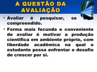 A QUESTÃO DAA QUESTÃO DA
AVALIAÇÃOAVALIAÇÃO
• Avaliar é pesquisar, se bem
compreendido.
• Forma mais fecunda e conveniente
de avaliar é motivar a produção
cientifica em ambiente próprio, com
liberdade acadêmica na qual o
estudante possa enfrentar o desafio
de crescer por si.
 