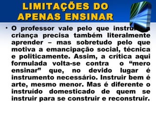 LIMITAÇÕES DOLIMITAÇÕES DO
APENAS ENSINARAPENAS ENSINAR
• O professor vale pelo que instrui - a
criança precisa também literalmente
aprender – mas sobretudo pelo que
motiva a emancipação social, técnica
e politicamente. Assim, a crítica aqui
formulada volta-se contra o “mero
ensinar” que, no devido lugar é
instrumento necessário. Instruir bem é
arte, mesmo menor. Mas é diferente o
instruído domesticado de quem se
instruir para se construir e reconstruir.
 