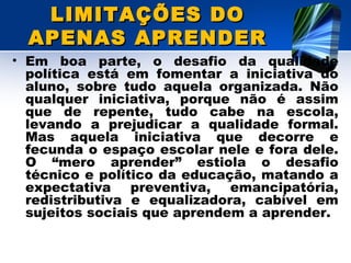 LIMITAÇÕES DOLIMITAÇÕES DO
APENAS APRENDERAPENAS APRENDER
• Em boa parte, o desafio da qualidade
política está em fomentar a iniciativa do
aluno, sobre tudo aquela organizada. Não
qualquer iniciativa, porque não é assim
que de repente, tudo cabe na escola,
levando a prejudicar a qualidade formal.
Mas aquela iniciativa que decorre e
fecunda o espaço escolar nele e fora dele.
O “mero aprender” estiola o desafio
técnico e político da educação, matando a
expectativa preventiva, emancipatória,
redistributiva e equalizadora, cabível em
sujeitos sociais que aprendem a aprender.
 