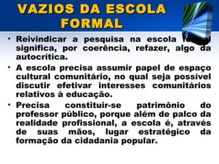 VAZIOS DA ESCOLAVAZIOS DA ESCOLA
FORMALFORMAL
• Reivindicar a pesquisa na escola formal
significa, por coerência, refazer, algo da
autocrítica.
• A escola precisa assumir papel de espaço
cultural comunitário, no qual seja possível
discutir efetivar interesses comunitários
relativos à educação.
• Precisa constituir-se patrimônio do
professor público, porque além de palco da
realidade profissional, a escola é, através
de suas mãos, lugar estratégico da
formação da cidadania popular.
 