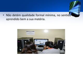 • Não detém qualidade formal mínima, no sentido de ter
aprendido bem a sua matéria.
 