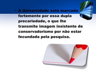 • A Universidade está marcada
fortemente por essa dupla
precariedade, o que lhe
transmite imagem insistente de
conservadorismo por não estar
fecundada pela pesquisa.
 