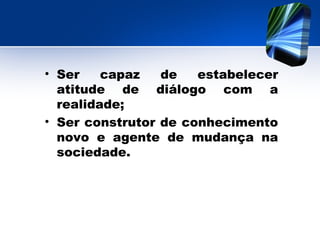 • Ser capaz de estabelecer
atitude de diálogo com a
realidade;
• Ser construtor de conhecimento
novo e agente de mudança na
sociedade.
 