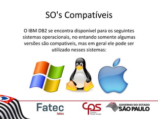 SO's Compatíveis
O IBM DB2 se encontra disponível para os seguintes
sistemas operacionais, no entando somente algumas
versões são compativeis, mas em geral ele pode ser
utilizado nesses sistemas:
 