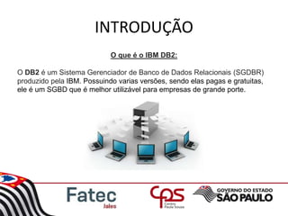 INTRODUÇÃO
O que é o IBM DB2:
O DB2 é um Sistema Gerenciador de Banco de Dados Relacionais (SGDBR)
produzido pela IBM. Possuindo varias versões, sendo elas pagas e gratuitas,
ele é um SGBD que é melhor utilizável para empresas de grande porte.
 