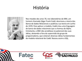 História
Nos meados dos anos 70, nos laboratórios da IBM, um
homem chamado Edgar Frank Codd, descreveu a teoria dos
Banco de dados Relacionais e publicou sua teoria em Junho
de 1970. Para aplicar o modelo, Codd criou uma linguagem
de banco de dados relacionais que a chamou de Alpha.
Entretanto, a IBM não acreditava no potencial das suas
idéias, deixando-o fora da supervisão do grupo de
programadores, que violaram diversas idéias fundamentais
do modelo relacional de Codd. Nasceu assim o SQL.
 