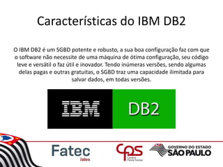 Características do IBM DB2
O IBM DB2 é um SGBD potente e robusto, a sua boa configuração faz com que
o software não necessite de uma máquina de ótima configuração, seu código
leve e versátil o faz útil e inovador. Tendo inúmeras versões, sendo algumas
delas pagas e outras gratuitas, o SGBD traz uma capacidade ilimitada para
salvar dados, em todas versões.
 