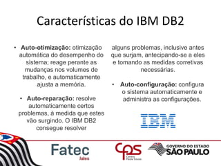 Características do IBM DB2
• Auto-otimização: otimização
automática do desempenho do
sistema; reage perante as
mudanças nos volumes de
trabalho, e automaticamente
ajusta a memória.
• Auto-reparação: resolve
automaticamente certos
problemas, à medida que estes
vão surgindo. O IBM DB2
consegue resolver
alguns problemas, inclusive antes
que surjam, antecipando-se a eles
e tomando as medidas corretivas
necessárias.
• Auto-configuração: configura
o sistema automaticamente e
administra as configurações.
 