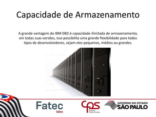 Capacidade de Armazenamento
A grande vantagem do IBM DB2 é capacidade ilimitada de armazenamento,
em todas suas versões, isso possibilita uma grande flexibilidade para todos
tipos de desenvolvedores, sejam eles pequenos, médios ou grandes.
 