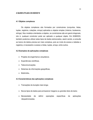 10

4 QUEM UTILIZA OS BDOO’S



4.1 Objetos complexos


      Os objetos complexos são formados por construtores (conjuntos, listas,
tuplas, registros, coleções, arrays) aplicados a objetos simples (inteiros, booleanos,
strings). Nos modelos orientados a objetos, os construtores são em geral ortogonais,
isto é, qualquer construtor pode ser aplicado a qualquer objeto. Em SGBDOO,
também podemos utilizar estes tipos de dados estruturados, assim sendo, a consulta
ao banco de dados precisa ser mais complexa, pois ao invés de acesso a tabelas e
registros, é necessário o acesso a listas, tuplas, arrays, entre outros.


4.2 Exemplos de aplicações complexas


    Projetos de engenharia e arquitetura.

    Experiências cientificas.

    Telecomunicações.

    Sistemas de informações geográficas.

    Multimídia..


4.3 Características das aplicações complexas


    Transações de duração mais longa;


    Novos tipos de dados para armazenar imagens ou grandes itens de texto;

    Necessidade        de    definir    operações      específicas    de   aplicações
       nãopadronizadas;
 