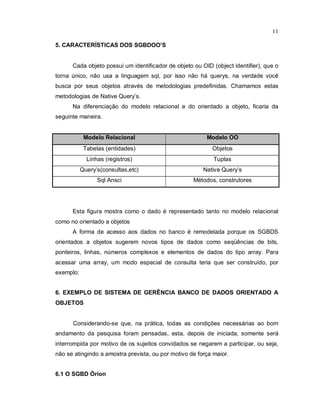 11

5. CARACTERÍSTICAS DOS SGBDOO’S


      Cada objeto possui um identificador de objeto ou OID (object identifier), que o
torna único, não usa a linguagem sql, por isso não há querys, na verdade você
busca por seus objetos através de metodologias predefinidas. Chamamos estas
metodologias de Native Query’s.
      Na diferenciação do modelo relacional e do orientado a objeto, ficaria da
seguinte maneira.


            Modelo Relacional                            Modelo OO
            Tabelas (entidades)                            Objetos
             Linhas (registros)                             Tuplas
           Query’s(consultas,etc)                       Native Query’s
                 Sql Ansci                          Métodos, construtores




      Esta figura mostra como o dado é representado tanto no modelo relacional
como no orientado a objetos
      A forma de acesso aos dados no banco é remodelada porque os SGBDS
orientados a objetos sugerem novos tipos de dados como seqüências de bits,
ponteiros, linhas, números complexos e elementos de dados do tipo array. Para
acessar uma array, um modo especial de consulta teria que ser construído, por
exemplo:


6. EXEMPLO DE SISTEMA DE GERÊNCIA BANCO DE DADOS ORIENTADO A
OBJETOS


      Considerando-se que, na prática, todas as condições necessárias ao bom
andamento da pesquisa foram pensadas, esta, depois de iniciada, somente será
interrompida por motivo de os sujeitos convidados se negarem a participar, ou seja,
não se atingindo a amostra prevista, ou por motivo de força maior.


6.1 O SGBD Órion
 