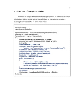 14

7. EXEMPLO DE CÓDIGO (BDOO + JAVA)


      O trecho de código abaixo exemplifica etapas comuns na utilização de bancos
orientados a objeto, onde é notável a simplicidade na execução da consulta e
atualização sobre os dados de forma mais direta:


 import org.odmg.*;
 import java.util.Collection;

 Implementation impl = new com.vendor.odmg.Implementation();
 Database db = impl.newDatabase();
 Transaction txn = impl.newTransaction();
 try {
        // conectando ao BANCO Orientado a Objetos
        db.open("addressDB", Database.OPEN_READ_WRITE);
        txn.begin();
        // realizando uma CONSULTA
        OQLQuery query = new OQLQuery(
                "select x from Person x where x.name = "Amadeu Barbosa"");
        // coletando o resultado da CONSULTA
        Collection result = (Collection) query.execute();
        // atribuindo um iterador a esses resultados
        Iterator iter = result.iterator();
        // operando sobre cada resultado
        while ( iter.hasNext() )
        {
                Person person = (Person) iter.next();
                // agora atualizando o valor de um campo do objeto consultado
                person.address.street = "Av. Jose Silveira, 34, 450";
        }
        // efetivando tais operações no banco
        txn.commit();
        // fechando a conexão ao BANCO Orientado a Objetos
 db.close();
 }
 