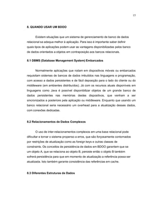 15



8. QUANDO USAR UM BDOO


      Existem situações que um sistema de gerenciamento de banco de dados
relacional se adequa melhor à aplicação. Para isso é importante saber definir
quais tipos de aplicações podem usar as vantagens disponibilizadas pelos banco
de dados orientados a objetos em contraposição aos bancos relacionais.


8.1 DBMS (Database Management System) Embarcados


      Normalmente aplicações que rodam em dispositivos móveis ou embarcados
requisitam sistemas de bancos de dados imbutidos nas linguagens e programação,
com acesso a dados persistentes e de fácil deposição para o lado do cliente ou do
middleware (em ambientes distribuídos). Já com os recursos atuais disponíveis em
linguagens como Java é possível disponibilizar objetos de um grande banco de
dados persistentes nas memórias destes dispositivos, que venham a ser
sincronizados a posteriore pela aplicação ou middleware. Enquanto que usando um
banco relacional seria necessário um overhead para a atualização desses dados,
com conexões dedicadas.


8.2 Relacionamentos de Dados Complexos


      O uso de inter-relacionamentos complexos em uma base relacional pode
dificultar e tornar o sistema propenso a erros, que são forçosamente contornados
por restrições de atualização como as foreign keys e outras classes de
constraints. Os conceitos de persistência de dados em BDOO garantem que se
um objeto A, que se relaciona ao objeto B, persiste então o objeto B também
sofrerá persistência para que em momento de atualização a referência possa ser
atualizada. Isto também garante consistência das referências em cache.


8.3 Diferentes Estruturas de Dados
 