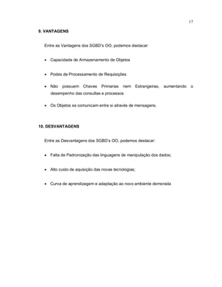 17

9. VANTAGENS


  Entre as Vantagens dos SGBD’s OO, podemos destacar:


   Capacidade de Armazenamento de Objetos


   Podes de Processamento de Requisições

   Não    possuem    Chaves    Primarias   nem   Estrangeiras,   aumentando   o
     desempenho das consultas e processos

   Os Objetos se comunicam entre si através de mensagens.




10. DESVANTAGENS


  Entre as Desvantagens dos SGBD’s OO, podemos destacar:


   Falta de Padronização das linguagens de manipulação dos dados;


   Alto custo de aquisição das novas tecnologias;


   Curva de aprendizagem e adaptação ao novo ambiente demorada
 