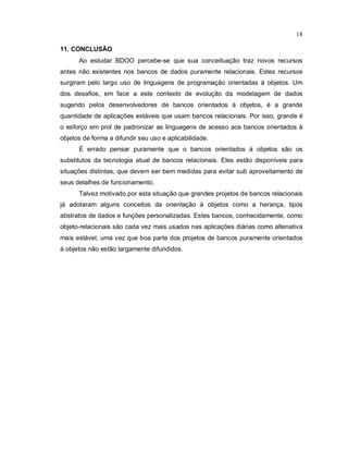 18

11. CONCLUSÃO
      Ao estudar BDOO percebe-se que sua conceituação traz novos recursos
antes não existentes nos bancos de dados puramente relacionais. Estes recursos
surgiram pelo largo uso de linguagens de programação orientadas à objetos. Um
dos desafios, em face a este contexto de evolução da modelagem de dados
sugerido pelos desenvolvedores de bancos orientados à objetos, é a grande
quantidade de aplicações estáveis que usam bancos relacionais. Por isso, grande é
o esforço em prol de padronizar as linguagens de acesso aos bancos orientados à
objetos de forma a difundir seu uso e aplicabilidade.
      É errado pensar puramente que o bancos orientados à objetos são os
substitutos da tecnologia atual de bancos relacionais. Eles estão disponíveis para
situações distintas, que devem ser bem medidas para evitar sub aproveitamento de
seus detalhes de funcionamento.
      Talvez motivado por esta situação que grandes projetos de bancos relacionais
já adotaram alguns conceitos da orientação à objetos como a herança, tipos
abstratos de dados e funções personalizadas. Estes bancos, conhecidamente, como
objeto-relacionais são cada vez mais usados nas aplicações diárias como altenativa
mais estável, uma vez que boa parte dos projetos de bancos puramente orientados
à objetos não estão largamente difundidos.
 