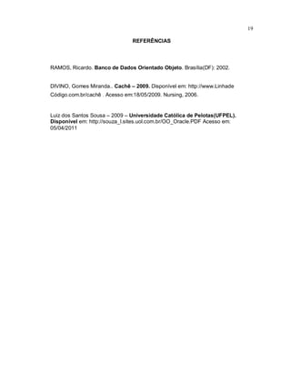 19

                                REFERÊNCIAS



RAMOS, Ricardo. Banco de Dados Orientado Objeto. Brasília(DF): 2002.


DIVINO, Gomes Miranda.. Cachê – 2009. Disponível em: http://www.Linhade
Código.com.br/cachê . Acesso em:18/05/2009. Nursing, 2006.


Luiz dos Santos Sousa – 2009 – Universidade Católica de Pelotas(UFPEL).
Disponível em: http://souza_l.sites.uol.com.br/OO_Oracle.PDF Acesso em:
05/04/2011
 