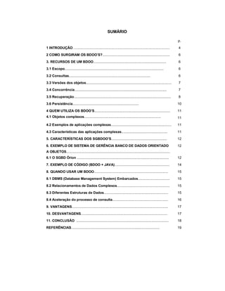 3

                                                          SUMÁRIO

                                                                                                                        p.

1 INTRODUÇÃO ....................................................................................................       4

2 COMO SURGIRAM OS BDOO’S?......................................................................                        6

3. RECURSOS DE UM BDOO............................................................................                      6

3.1 Escopo.......................................................................................................       6

3.2 Consultas.....................................................................................                      6

3.3 Versões dos objetos.........................................................................................        7

3.4 Concorrência................................................................................................        7

3.5 Recuperação.....................................................................................................    8

3.6 Persistência.....................................................................                                   10

4 QUEM UTILIZA OS BDOO’S...............................................................................                 11
4.1 Objetos complexos................................................................................                   11

4.2 Exemplos de aplicações complexas...............................................................                     11

4.3 Características das aplicações complexas................................................                            11

5. CARACTERÍSTICAS DOS SGBDOO’S..........................................................                               12

6. EXEMPLO DE SISTEMA DE GERÊNCIA BANCO DE DADOS ORIENTADO                                                              12
A OBJETOS............................................................................................................
6.1 O SGBD Órion ................................................................................................       12

7. EXEMPLO DE CÓDIGO (BDOO + JAVA).........................................................                             14

8. QUANDO USAR UM BDOO.............................................................................                     15

8.1 DBMS (Database Management System) Embarcados.................................                                       15

8.2 Relacionamentos de Dados Complexos.......................................................                           15

8.3 Diferentes Estruturas de Dados...................................................................                   15

8.4 Aceleração do processo de consulta..........................................................                        16

9. VANTAGENS....................................................................................................        17

10. DESVANTAGENS..........................................................................................              17

11. CONCLUSÃO ................................................................................................          18

REFERÊNCIAS............................................................................................                 19
 