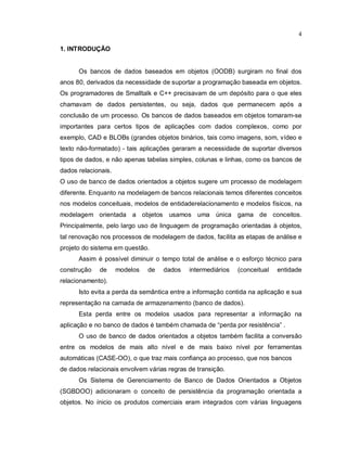 4

1. INTRODUÇÃO


      Os bancos de dados baseados em objetos (OODB) surgiram no final dos
anos 80, derivados da necessidade de suportar a programação baseada em objetos.
Os programadores de Smalltalk e C++ precisavam de um depósito para o que eles
chamavam de dados persistentes, ou seja, dados que permanecem após a
conclusão de um processo. Os bancos de dados baseados em objetos tomaram-se
importantes para certos tipos de aplicações com dados complexos, como por
exemplo, CAD e BLOBs (grandes objetos binários, tais como imagens, som, vídeo e
texto não-formatado) - tais aplicações geraram a necessidade de suportar diversos
tipos de dados, e não apenas tabelas simples, colunas e linhas, como os bancos de
dados relacionais.
O uso de banco de dados orientados a objetos sugere um processo de modelagem
diferente. Enquanto na modelagem de bancos relacionais temos diferentes conceitos
nos modelos conceituais, modelos de entidaderelacionamento e modelos físicos, na
modelagem orientada a objetos usamos uma única gama de conceitos.
Principalmente, pelo largo uso de linguagem de programação orientadas à objetos,
tal renovação nos processos de modelagem de dados, facilita as etapas de análise e
projeto do sistema em questão.
      Assim é possível diminuir o tempo total de análise e o esforço técnico para
construção   de      modelos   de   dados   intermediários   (conceitual   entidade
relacionamento).
      Isto evita a perda da semântica entre a informação contida na aplicação e sua
representação na camada de armazenamento (banco de dados).
      Esta perda entre os modelos usados para representar a informação na
aplicação e no banco de dados é também chamada de “perda por resistência” .
      O uso de banco de dados orientados a objetos também facilita a conversão
entre os modelos de mais alto nível e de mais baixo nível por ferramentas
automáticas (CASE-OO), o que traz mais confiança ao processo, que nos bancos
de dados relacionais envolvem várias regras de transição.
      Os Sistema de Gerenciamento de Banco de Dados Orientados a Objetos
(SGBDOO) adicionaram o conceito de persistência da programação orientada a
objetos. No ínicio os produtos comerciais eram integrados com várias linguagens
 