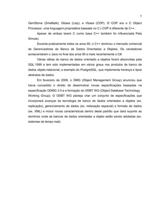 5

GemStone (Smalltalk), Gbase (Lisp), e Vbase (COP). O COP era o C Object
Processor, uma linguagem proprietária baseada no C ( COP é diferente de C++.
      Apesar de ambas terem C como base C++ também foi influenciada Pela
Simula).
      Durante praticamente todos os anos 90, o C++ dominou o mercado comercial
de Gerenciadores de Banco de Dados Orientados a Objetos. Os vendedores
acrescentaram o Java no final dos anos 90 e mais recentemente o C#.
      Várias idéias do banco de dados orientado a objetos foram absorvidas pela
SQL:1999 e tem sido implementadas em vários graus nos produtos de banco de
dados objeto-relacional, a exemplo do PostgreSQL, que implementa herança e tipos
abstratos de dados.
      Em fevereiro de 2006, o OMG (Object Management Group) anunciou que
havia concedido o direito de desenvolver novas especificações baseadas na
especificação ODMG 3.0 e a formação do ODBT WG (Object Database Technology
Working Group). O ODBT WG planeja criar um conjunto de especificações que
incorporará avanços da tecnologia de banco de dados orientados a objetos (ex.
replicação), gerenciamento de dados (ex. indexação espacial) e formato de dados
(ex. XML) e incluir novas características dentro deste padrão que dará suporte ao
dominios onde as bancos de dados orientadas a objeto estão sendo adotadas (ex.
sistemas de tempo real).
 