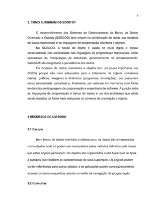 6

2. COMO SURGIRAM OS BDOO’S?


      O desenvolvimento dos Sistemas de Gerenciamento de Banco de Dados
Orientado a Objetos (SGBDOO) teve origem na combinação de idéias dos modelos
de dados tradicionais e de linguagens de programação orientada a objetos.
      No SGBDOO, a noção de objeto é usada no nível lógico e possui
características não encontradas nas linguagens de programação tradicionais, como
operadores de manipulação de estruturas, gerenciamento de armazenamento,
tratamento de integridade e persistência dos dados.
      Os modelos de dados orientados a objetos tem um papel importante nos
SGBDs porque são mais adequados para o tratamento de objetos complexos
(textos, gráficos, imagens) e dinâmicos (programas, simulações), por possuírem
maior naturalidade conceitual e, finalmente, por estarem em harmonia com fortes
tendências em linguagens de programação e engenharia de software. A junção entre
as linguagens de programação e banco de dados é um dos problemas que estão
sendo tratados de forma mais adequada no contexto de orientação a objetos.




3 RECURSOS DE UM BDOO



3.1 Escopo


      Num banco de dados orientado a objetos puro, os dados são armazenados

como objetos onde só podem ser manipulados pelos métodos definidos pela classe

que estes objetos pertencem. Os objetos são organizados numa hierarquia de tipos,

e subtipos que recebem as características de seus supertipos. Os objetos podem

conter referências para outros objetos, e as aplicações podem conseqüentemente

acessar os dados requeridos usando um estilo de navegação de programação.


3.2 Consultas
 