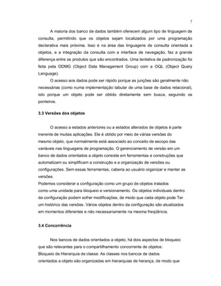 7

      A maioria dos banco de dados também oferecem algum tipo de linguagem de
consulta, permitindo que os objetos sejam localizados por uma programação
declarativa mais próxima. Isso é na área das linguagens de consulta orientada a
objetos, e a integração da consulta com a interface de navegação, faz a grande
diferença entre os produtos que são encontrados. Uma tentativa de padronização foi
feita pela ODMG (Object Data Management Group) com a OQL (Object Query
Language).
      O acesso aos dados pode ser rápido porque as junções são geralmente não
necessárias (como numa implementação tabular de uma base de dados relacional),
isto porque um objeto pode ser obtido diretamente sem busca, seguindo os
ponteiros.

3.3 Versões dos objetos


      O acesso a estados anteriores ou a estados alterados de objetos é parte
inerente de muitas aplicações. Ele é obtido por meio de várias versões do
mesmo objeto, que normalmente está associado ao conceito de escopo das
variáveis nas linguagens de programação. O gerenciamento de versão em um
banco de dados orientados a objeto consiste em ferramentas e construções que
automatizam ou simplificam a construção e a organização de versões ou
configurações. Sem essas ferramentas, caberia ao usuário organizar e manter as
versões.
Podemos considerar a configuração como um grupo de objetos tratados
como uma unidade para bloqueio e versionamento. Os objetos individuais dentro
da configuração podem sofrer modificações, de modo que cada objeto pode Ter
um histórico das versões. Vários objetos dentro da configuração são atualizados
em momentos diferentes e não necessariamente na mesma freqüência.


3.4 Concorrência


      Nos bancos de dados orientados a objeto, há dois aspectos de bloqueio
que são relevantes para o compartilhamento concorrente de objetos:
Bloqueio de Hierarquia de classe: As classes nos bancos de dados
orientados a objeto são organizadas em hierarquias de herança, de modo que
 