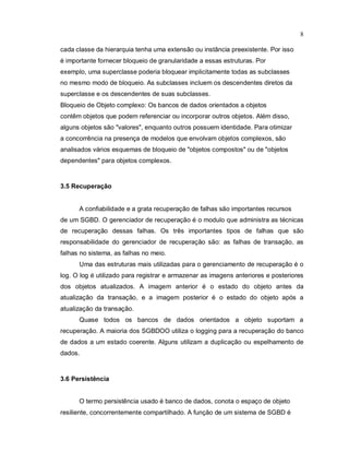 8

cada classe da hierarquia tenha uma extensão ou instância preexistente. Por isso
é importante fornecer bloqueio de granularidade a essas estruturas. Por
exemplo, uma superclasse poderia bloquear implicitamente todas as subclasses
no mesmo modo de bloqueio. As subclasses incluem os descendentes diretos da
superclasse e os descendentes de suas subclasses.
Bloqueio de Objeto complexo: Os bancos de dados orientados a objetos
contêm objetos que podem referenciar ou incorporar outros objetos. Além disso,
alguns objetos são "valores", enquanto outros possuem identidade. Para otimizar
a concorrência na presença de modelos que envolvam objetos complexos, são
analisados vários esquemas de bloqueio de "objetos compostos" ou de "objetos
dependentes" para objetos complexos.


3.5 Recuperação


      A confiabilidade e a grata recuperação de falhas são importantes recursos
de um SGBD. O gerenciador de recuperação é o modulo que administra as técnicas
de recuperação dessas falhas. Os três importantes tipos de falhas que são
responsabilidade do gerenciador de recuperação são: as falhas de transação, as
falhas no sistema, as falhas no meio.
      Uma das estruturas mais utilizadas para o gerenciamento de recuperação é o
log. O log é utilizado para registrar e armazenar as imagens anteriores e posteriores
dos objetos atualizados. A imagem anterior é o estado do objeto antes da
atualização da transação, e a imagem posterior é o estado do objeto após a
atualização da transação.
      Quase todos os bancos de dados orientados a objeto suportam a
recuperação. A maioria dos SGBDOO utiliza o logging para a recuperação do banco
de dados a um estado coerente. Alguns utilizam a duplicação ou espelhamento de
dados.



3.6 Persistência


      O termo persistência usado é banco de dados, conota o espaço de objeto
resiliente, concorrentemente compartilhado. A função de um sistema de SGBD é
 