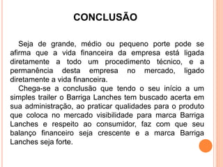 CONCLUSÃO 
Seja de grande, médio ou pequeno porte pode se 
afirma que a vida financeira da empresa está ligada 
diretamente a todo um procedimento técnico, e a 
permanência desta empresa no mercado, ligado 
diretamente a vida financeira. 
Chega-se a conclusão que tendo o seu início a um 
simples trailer o Barriga Lanches tem buscado acerta em 
sua administração, ao praticar qualidades para o produto 
que coloca no mercado visibilidade para marca Barriga 
Lanches e respeito ao consumidor, faz com que seu 
balanço financeiro seja crescente e a marca Barriga 
Lanches seja forte. 
