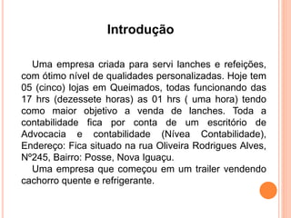 Introdução 
Uma empresa criada para servi lanches e refeições, 
com ótimo nível de qualidades personalizadas. Hoje tem 
05 (cinco) lojas em Queimados, todas funcionando das 
17 hrs (dezessete horas) as 01 hrs ( uma hora) tendo 
como maior objetivo a venda de lanches. Toda a 
contabilidade fica por conta de um escritório de 
Advocacia e contabilidade (Nívea Contabilidade), 
Endereço: Fica situado na rua Oliveira Rodrigues Alves, 
Nº245, Bairro: Posse, Nova Iguaçu. 
Uma empresa que começou em um trailer vendendo 
cachorro quente e refrigerante. 
 