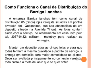 Como Funciona o Canal de Distribuição do 
Barriga Lanches 
A empresa Barriga lanches tem como canal de 
distribuição 05 (cinco) lojas varejista situadas em pontos 
diversos em Queimados, que são abastecidas de um 
deposito situado na Avenida Tinguá. As lojas contam 
ainda com o serviço de atendimento em casa feito pelo 
tel. 3087-0432; utilizam motoboy para realizar as 
entregas. 
Manter um deposito para as cincos lojas e para que 
todas tenham a mesma qualidade e padrão de serviço, a 
entrega em domicílio para maior comodidade ao cliente. 
Deve ser avaliada principalmente no comercio varejista, 
todo custo e a meta de lucro que se quer obter. 
 