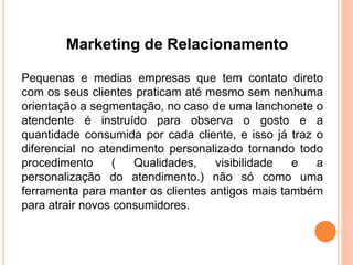 Marketing de Relacionamento 
Pequenas e medias empresas que tem contato direto 
com os seus clientes praticam até mesmo sem nenhuma 
orientação a segmentação, no caso de uma lanchonete o 
atendente é instruído para observa o gosto e a 
quantidade consumida por cada cliente, e isso já traz o 
diferencial no atendimento personalizado tornando todo 
procedimento ( Qualidades, visibilidade e a 
personalização do atendimento.) não só como uma 
ferramenta para manter os clientes antigos mais também 
para atrair novos consumidores. 
 