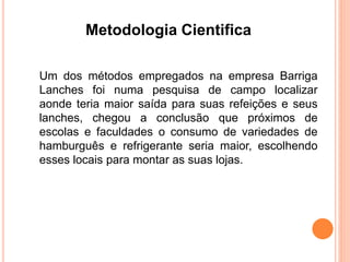 Metodologia Cientifica 
Um dos métodos empregados na empresa Barriga 
Lanches foi numa pesquisa de campo localizar 
aonde teria maior saída para suas refeições e seus 
lanches, chegou a conclusão que próximos de 
escolas e faculdades o consumo de variedades de 
hamburguês e refrigerante seria maior, escolhendo 
esses locais para montar as suas lojas. 
 