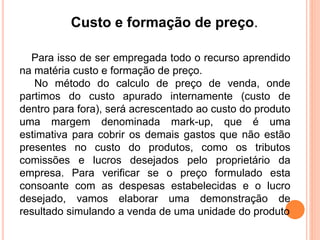 Custo e formação de preço. 
Para isso de ser empregada todo o recurso aprendido 
na matéria custo e formação de preço. 
No método do calculo de preço de venda, onde 
partimos do custo apurado internamente (custo de 
dentro para fora), será acrescentado ao custo do produto 
uma margem denominada mark-up, que é uma 
estimativa para cobrir os demais gastos que não estão 
presentes no custo do produtos, como os tributos 
comissões e lucros desejados pelo proprietário da 
empresa. Para verificar se o preço formulado esta 
consoante com as despesas estabelecidas e o lucro 
desejado, vamos elaborar uma demonstração de 
resultado simulando a venda de uma unidade do produto 
 