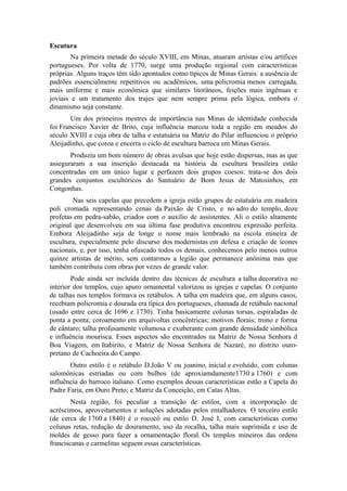 Escutura
Na primeira metade do século XVIII, em Minas, atuaram artistas e/ou artífices
portugueses. Por volta de 1770, surge uma produção regional com características
próprias. Alguns traços têm sido apontados como típicos de Minas Gerais: a ausência de
padrões essencialmente repetitivos ou acadêmicos, uma policromia menos carregada,
mais uniforme e mais econômica que similares litorâneos, feições mais ingênuas e
joviais e um tratamento dos trajes que nem sempre prima pela lógica, embora o
dinamismo seja constante.
Um dos primeiros mestres de importância nas Minas de identidade conhecida
foi Francisco Xavier de Brito, cuja influência marcou toda a região em meados do
século XVIII e cuja obra de talha e estatuária na Matriz do Pilar influenciou o próprio
Aleijadinho, que coroa e encerra o ciclo de escultura barroca em Minas Gerais.
Produziu um bom número de obras avulsas que hoje estão dispersas, mas as que
asseguraram a sua inscrição destacada na história da escultura brasileira estão
concentradas em um único lugar e perfazem dois grupos coesos: trata-se dos dois
grandes conjuntos escultóricos do Santuário de Bom Jesus de Matosinhos, em
Congonhas.
Nas seis capelas que precedem a igreja estão grupos de estatuária em madeira
poli cromada representando cenas da Paixão de Cristo, e no adro do templo, doze
profetas em pedra-sabão, criados com o auxílio de assistentes. Ali o estilo altamente
original que desenvolveu em sua última fase produtiva encontrou expressão perfeita.
Embora Aleijadinho seja de longe o nome mais lembrado na escola mineira de
escultura, especialmente pelo discurso dos modernistas em defesa e criação de ícones
nacionais, e, por isso, tenha ofuscado todos os demais, conhecemos pelo menos outros
quinze artistas de mérito, sem contarmos a legião que permanece anônima mas que
também contribuiu com obras por vezes de grande valor.
Pode ainda ser incluída dentro das técnicas de escultura a talha decorativa no
interior dos templos, cujo apuro ornamental valorizou as igrejas e capelas. O conjunto
de talhas nos templos formava os retábulos. A talha em madeira que, em alguns casos,
recebiam policromia e dourada era típica dos portugueses, chamada de retábulo nacional
(usado entre cerca de 1696 e 1730). Tinha basicamente colunas torsas, espiraladas de
ponta a ponta; coroamento em arquivoltas concêntricas; motivos florais; trono e forma
de cântaro; talha profusamente volumosa e exuberante com grande densidade simbólica
e influência mourisca. Esses aspectos são encontrados na Matriz de Nossa Senhora d
Boa Viagem, em Itabirito, e Matriz de Nossa Senhora de Nazaré, no distrito ouro-
pretano de Cachoeira do Campo.
Outro estilo é o retábulo D.João V ou joanino, inicial e evoluído, com colunas
salomônicas estriadas ou com bulbos (de aproxiamdamente1730 a 1760) e com
influência do barroco italiano. Como exemplos dessas características estão a Capela do
Padre Faria, em Ouro Preto; e Matriz da Conceição, em Catas Altas.
Nesta região, foi peculiar a transição de estilos, com a incorporação de
acréscimos, aproveitamentos e soluções adotadas pelos entalhadores. O terceiro estilo
(de cerca de 1760 a 1840) é o rococó ou estilo D. José I, com características como
colunas retas, redução de douramento, uso da rocalha, talha mais suprimida e uso de
moldes de gesso para fazer a ornamentação floral. Os templos mineiros das ordens
franciscanas e carmelitas seguem essas características.
 