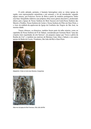 O estilo adotado, portanto, é bastante heterogêneo entre as várias igrejas da
região, com representações naturalistas e até sensuais, e foi ali introduzido, segundo
alguns autores, por Francisco Xavier de Brito a partir de modelos portugueses. Sobre
essa base Aleijadinho elaborou suas próprias obras nesse gênero decorativo, produzindo
altares para a Igreja de Nossa Senhora do Bom Sucesso em Caeté,Nossa Senhora das
Mercês e Perdões, Nossa Senhora do Carmo e Nossa Senhora do Pilar em Ouro Preto, e
o risco do retábulo da capela-mor da Igreja da Confraria dos Negros de São José, na
mesma cidade.
Traços chineses, as chinesices, também fazem parte da talha mineira, como na
capelinha de Nossa Senhora do Ó de Sabará, considerada por Germain Bazin "uma das
criações mais requintadas da arte barroca", um pequeno espaço que "louva a glória da
Rainha do Céu"; e também nas matrizes de Mariana, Catas Altas e Sabará; e em outras
igrejas de Barão de Cocais, Tiradentes, São João del-Rei e Ouro Preto.
Aleijadinho: Cristo no horto das Oliveiras, Congonhas
Altar-mor da Igreja de São Francisco, São João del-Rei
 